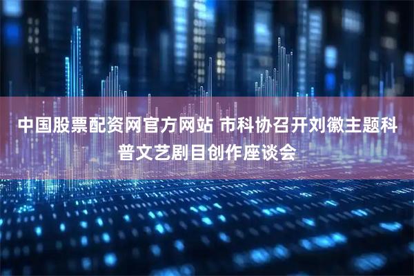 中国股票配资网官方网站 市科协召开刘徽主题科普文艺剧目创作座谈会
