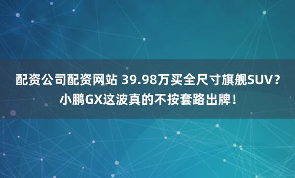 配资公司配资网站 39.98万买全尺寸旗舰SUV？小鹏GX这波真的不按套路出牌！