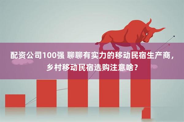 配资公司100强 聊聊有实力的移动民宿生产商，乡村移动民宿选购注意啥？