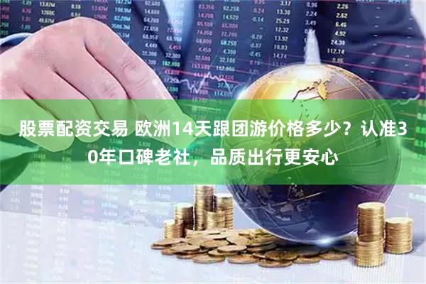 股票配资交易 欧洲14天跟团游价格多少？认准30年口碑老社，品质出行更安心