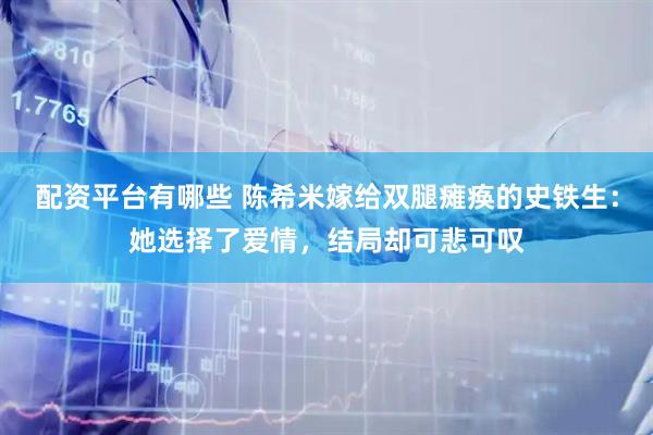 配资平台有哪些 陈希米嫁给双腿瘫痪的史铁生：她选择了爱情，结局却可悲可叹