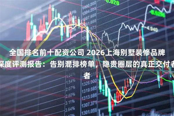 全国排名前十配资公司 2026上海别墅装修品牌深度评测报告：告别混排榜单，隐贵圈层的真正交付者
