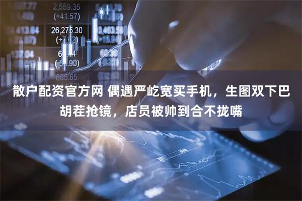 散户配资官方网 偶遇严屹宽买手机，生图双下巴胡茬抢镜，店员被帅到合不拢嘴