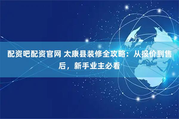 配资吧配资官网 太康县装修全攻略：从报价到售后，新手业主必看