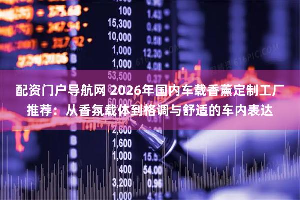 配资门户导航网 2026年国内车载香薰定制工厂推荐：从香氛载体到格调与舒适的车内表达