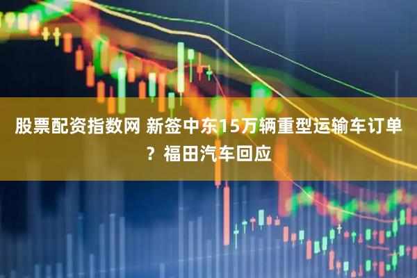 股票配资指数网 新签中东15万辆重型运输车订单？福田汽车回应