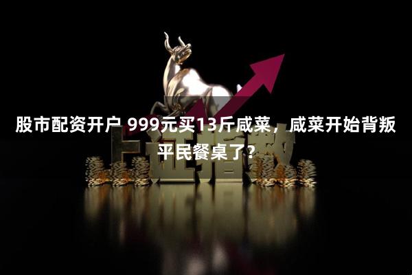 股市配资开户 999元买13斤咸菜，咸菜开始背叛平民餐桌了？