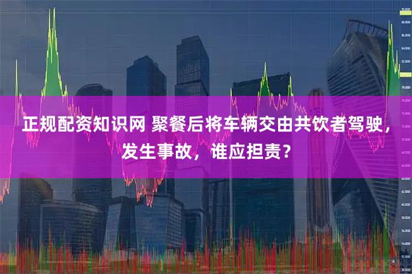 正规配资知识网 聚餐后将车辆交由共饮者驾驶，发生事故，谁应担责？